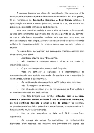 Se a Mediunidade Falasse IX 
Pequena Mestra 
39 
A semana decorreu em clima de normalidade. Mila reservou trinta 
minutos para preparar-se para o desencarne de Esmerilda. Faz suas preces, 
lê as mensagens do Evangelho Segundo o Espiritismo, relativas à 
aproximação da morte e outras parecidas; acima de tudo, ela inicia o seu 
processo de aceitação íntima pela partida da avó. 
Mila sabe que é necessário aceitar a vida de forma profunda e não 
apenas com sentimentos superficiais. Ela imagina a partida da vó, permite-se 
chorar pela breve separação, também sabe que aos treze anos sua 
missão se tornará mais ampla. A libertação de Esmerilda é o sucesso de três 
milênios de educação e o início do processo educacional que veio realizar no 
mundo. 
Na quinta-feira, ao terminar sua preparação, Emiliano aparece com 
olhar sereno, mas sério. 
-­‐ Aconteceu alguma coisa? Indaga Mila. 
-­‐ Não. Precisamos conversar sobre o início de sua tarefa no 
movimento espírita. 
-­‐ O que preciso aprender nessa etapa? Pergunta. 
-­‐ Você irá conhecer a ingratidão e a incompreensão de 
companheiros de ideal espírita que ainda não aceitaram as orientações de 
Allan Kardec. Explica o guia espiritual. 
-­‐ Os espíritas não são como minha avó?! Indaga sem entender. 
-­‐ Não. É a resposta de Emiliano. 
-­‐ Mas eles não entendem a Lei de reencarnação, da Imortalidade e 
da Comunicabilidade? Mila está confusa. 
-­‐ Mila, fala Emiliano com carinho, entender com o cérebro, 
discutir e polemizar teorias variadas é uma expressão de leviandade, 
se não sentimos devoção e amor a Lei do Criador. Os espíritas, 
amparados pelo Consolador, polemizam, estranham-se, enquanto a Obra do 
Cristo caminha muito vagarosamente. 
-­‐ Mas se eles entendem as Leis será fácil convencê-los. 
Argumenta. 
-­‐ Os tempos são outros. Na antiguidade, os conhecimentos 
superiores eram restritos aos iniciados que provavam ser dignos dos 
 