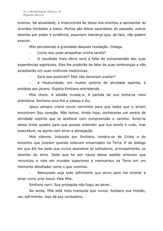 Se a Mediunidade Falasse IX 
Pequena Mestra 
ensinos. Na atualidade, a misericórdia de Jesus nos orientou a apresentar as 
Grandes Verdades a todos. Muitos são falsos sacerdotes do passado, outros 
doentes por poder e evidência, assumem liderança que, de fato, não podem 
exercer. 
Mila percebendo a gravidade daquela revelação. Indaga. 
-­‐ Como isso pode atrapalhar minha tarefa? 
-­‐ O resultado mais óbvio será a falta de compreensão das suas 
experiências espirituais. Eles lhe proibirão de falar de suas lembranças e não 
acreditarão em suas vivências mediúnicas. 
-­‐ Será isso possível?! Eles não deveriam avaliar? 
-­‐ A mediunidade, em muitos centros de atividade espírita, é 
proibida aos jovens. Explica Emiliano entristecido. 
Mila chora. A solidão invade-a. A partida da avó torna-se mais 
dramática. Emiliano toca-lhe a cabeça e diz. 
Jesus sempre criará novos caminhos para que todos que o amam 
encontrem Seu coração. Não temas. Ainda hoje, conheceras um centro de 
atividade espírita que te acolherá com compreensão e carinho. Aviso-te 
desse triste quadro para que possas entender que tua tarefa é rude, mas 
executável, se agires com amor e abnegação. 
Mila silencia. Induzida por Emiliano, lembra-se do Cristo e do 
encontro que tiveram quando estavam encarnados na Terra. E do diálogo 
em que Ele lhe pede que nunca abandone os sofredores, principalmente, os 
doentes da alma. Sabe que foi por causa desse pedido amoroso que 
renunciou a vida em mundos superiores e reencarnou na Terra em um 
momento desafiador como o que vivemos. 
-­‐ Abençoado seja todo sofrimento que serve para me ensinar a 
amar como ama Jesus. Fala Mila. 
Emiliano sorri. Sua protegida não fugiu ao dever. 
Na sexta, Mila está mais tranquila que nunca. Aceitara sua missão, 
seu sofrimento. Isso dá paz verdadeira. 
 