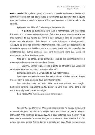 Se a Mediunidade Falasse IX 
Pequena Mestra 
43 
outro parta. O egoísmo gera o medo e o medo aprisiona a todos em 
sofrimentos que não são educativos; o sofrimento que devemos ter é aquele 
que nos ensina a servir a quem sofre, que consola o triste e não o da 
revolta. 
Após concluir, Mila vê Emiliano que lhe sorri e diz. 
-­‐ A partida de Esmerilda será fácil e harmoniosa. Em três horas 
iniciaremos o processo do desligamento físico. Peça a ela que escreva a sua 
mãe falando de sua tarefa na Terra e que aproveite para se despedir de 
todos que ela desejar. Seis horas da tarde iniciamos o desligamento. 
Assegure-se que não seremos interrompidos, pois além do desencarne de 
Esmerilda, queremos iniciá-la em um processo particular de captação das 
existências das outras pessoas. Isso será necessário para sua tarefa no 
movimento espírita. Emiliano parte. 
Mila abre os olhos. Beija Esmerilda, explica-lhe carinhosamente a 
mensagem de seu guia e diz com bom humor. 
-­‐ Vozinha, vamos logo, se não a gente se atrasa! E que vergonha 
se atrasar para seu encontro com o vozinho, né? 
Esmerilda sorri ante a vivacidade de sua neta/mestra. 
Quinze para as seis da tarde. Esmerilda chama a enfermeira e diz que 
irá orar com a neta, que não deve ser interrompida. 
Dez minutos para as seis. Mila está concentrada em oração. 
Esmerilda termina sua última carta. Escreveu uma bela carta para dona 
Aurora e a algumas outras às amigas. 
Seis horas, Mila faz uma prece em tom solene. 
Pai, Senhor do Universo. Hoje nos encontramos na Terra, minha avó 
e minha discípula irá deixar o corpo físico em clima de paz e alegria. 
Obrigada! Três milênios de aprendizado e aqui estamos para honrar-Te as 
Leis que aprendemos a amar! Tão pouco sabemos, mas imenso é o Teu 
amor, por isso, somos felizes, temos o coração em paz. Ajuda-nos para que 
 