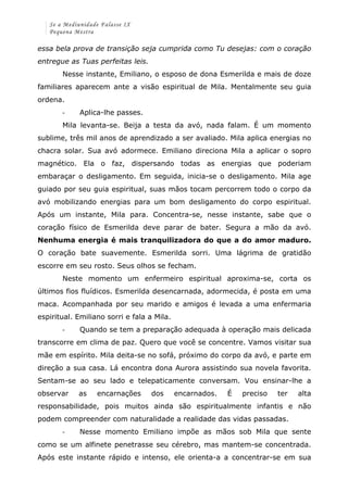 Se a Mediunidade Falasse IX 
Pequena Mestra 
essa bela prova de transição seja cumprida como Tu desejas: com o coração 
entregue as Tuas perfeitas leis. 
Nesse instante, Emiliano, o esposo de dona Esmerilda e mais de doze 
familiares aparecem ante a visão espiritual de Mila. Mentalmente seu guia 
ordena. 
-­‐ Aplica-lhe passes. 
Mila levanta-se. Beija a testa da avó, nada falam. É um momento 
sublime, três mil anos de aprendizado a ser avaliado. Mila aplica energias no 
chacra solar. Sua avó adormece. Emiliano direciona Mila a aplicar o sopro 
magnético. Ela o faz, dispersando todas as energias que poderiam 
embaraçar o desligamento. Em seguida, inicia-se o desligamento. Mila age 
guiado por seu guia espiritual, suas mãos tocam percorrem todo o corpo da 
avó mobilizando energias para um bom desligamento do corpo espiritual. 
Após um instante, Mila para. Concentra-se, nesse instante, sabe que o 
coração físico de Esmerilda deve parar de bater. Segura a mão da avó. 
Nenhuma energia é mais tranquilizadora do que a do amor maduro. 
O coração bate suavemente. Esmerilda sorri. Uma lágrima de gratidão 
escorre em seu rosto. Seus olhos se fecham. 
Neste momento um enfermeiro espiritual aproxima-se, corta os 
últimos fios fluídicos. Esmerilda desencarnada, adormecida, é posta em uma 
maca. Acompanhada por seu marido e amigos é levada a uma enfermaria 
espiritual. Emiliano sorri e fala a Mila. 
-­‐ Quando se tem a preparação adequada à operação mais delicada 
transcorre em clima de paz. Quero que você se concentre. Vamos visitar sua 
mãe em espírito. Mila deita-se no sofá, próximo do corpo da avó, e parte em 
direção a sua casa. Lá encontra dona Aurora assistindo sua novela favorita. 
Sentam-se ao seu lado e telepaticamente conversam. Vou ensinar-lhe a 
observar as encarnações dos encarnados. É preciso ter alta 
responsabilidade, pois muitos ainda são espiritualmente infantis e não 
podem compreender com naturalidade a realidade das vidas passadas. 
-­‐ Nesse momento Emiliano impõe as mãos sob Mila que sente 
como se um alfinete penetrasse seu cérebro, mas mantem-se concentrada. 
Após este instante rápido e intenso, ele orienta-a a concentrar-se em sua 
 