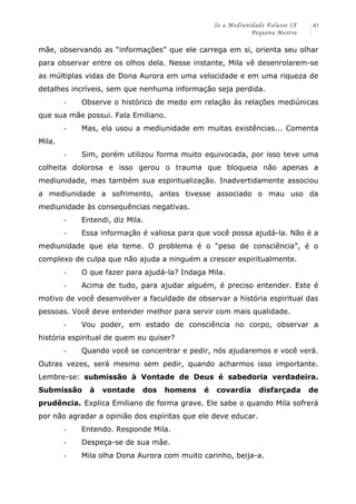 Se a Mediunidade Falasse IX 
Pequena Mestra 
45 
mãe, observando as “informações” que ele carrega em si, orienta seu olhar 
para observar entre os olhos dela. Nesse instante, Mila vê desenrolarem-se 
as múltiplas vidas de Dona Aurora em uma velocidade e em uma riqueza de 
detalhes incríveis, sem que nenhuma informação seja perdida. 
-­‐ Observe o histórico de medo em relação às relações mediúnicas 
que sua mãe possui. Fala Emiliano. 
-­‐ Mas, ela usou a mediunidade em muitas existências... Comenta 
Mila. 
-­‐ Sim, porém utilizou forma muito equivocada, por isso teve uma 
colheita dolorosa e isso gerou o trauma que bloqueia não apenas a 
mediunidade, mas também sua espiritualização. Inadvertidamente associou 
a mediunidade a sofrimento, antes tivesse associado o mau uso da 
mediunidade às consequências negativas. 
-­‐ Entendi, diz Mila. 
-­‐ Essa informação é valiosa para que você possa ajudá-la. Não é a 
mediunidade que ela teme. O problema é o “peso de consciência”, é o 
complexo de culpa que não ajuda a ninguém a crescer espiritualmente. 
-­‐ O que fazer para ajudá-la? Indaga Mila. 
-­‐ Acima de tudo, para ajudar alguém, é preciso entender. Este é 
motivo de você desenvolver a faculdade de observar a história espiritual das 
pessoas. Você deve entender melhor para servir com mais qualidade. 
-­‐ Vou poder, em estado de consciência no corpo, observar a 
história espiritual de quem eu quiser? 
-­‐ Quando você se concentrar e pedir, nós ajudaremos e você verá. 
Outras vezes, será mesmo sem pedir, quando acharmos isso importante. 
Lembre-se: submissão à Vontade de Deus é sabedoria verdadeira. 
Submissão à vontade dos homens é covardia disfarçada de 
prudência. Explica Emiliano de forma grave. Ele sabe o quando Mila sofrerá 
por não agradar a opinião dos espíritas que ele deve educar. 
-­‐ Entendo. Responde Mila. 
-­‐ Despeça-se de sua mãe. 
-­‐ Mila olha Dona Aurora com muito carinho, beija-a. 
 