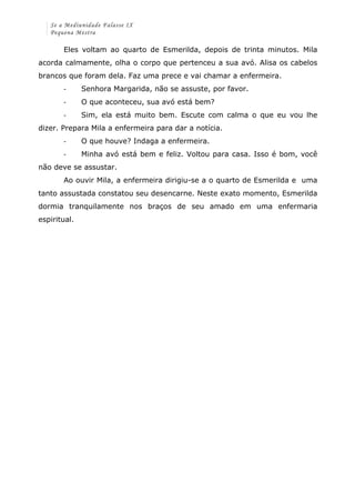 Se a Mediunidade Falasse IX 
Pequena Mestra 
Eles voltam ao quarto de Esmerilda, depois de trinta minutos. Mila 
acorda calmamente, olha o corpo que pertenceu a sua avó. Alisa os cabelos 
brancos que foram dela. Faz uma prece e vai chamar a enfermeira. 
-­‐ Senhora Margarida, não se assuste, por favor. 
-­‐ O que aconteceu, sua avó está bem? 
-­‐ Sim, ela está muito bem. Escute com calma o que eu vou lhe 
dizer. Prepara Mila a enfermeira para dar a notícia. 
-­‐ O que houve? Indaga a enfermeira. 
-­‐ Minha avó está bem e feliz. Voltou para casa. Isso é bom, você 
não deve se assustar. 
Ao ouvir Mila, a enfermeira dirigiu-se a o quarto de Esmerilda e uma 
tanto assustada constatou seu desencarne. Neste exato momento, Esmerilda 
dormia tranquilamente nos braços de seu amado em uma enfermaria 
espiritual. 
 