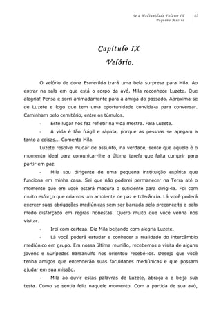 Se a Mediunidade Falasse IX 
Pequena Mestra 
47 
Capítulo IX 
Velório. 
O velório de dona Esmerilda trará uma bela surpresa para Mila. Ao 
entrar na sala em que está o corpo da avó, Mila reconhece Luzete. Que 
alegria! Pensa e sorri animadamente para a amiga do passado. Aproxima-se 
de Luzete e logo que tem uma oportunidade convida-a para conversar. 
Caminham pelo cemitério, entre os túmulos. 
-­‐ Este lugar nos faz refletir na vida mestra. Fala Luzete. 
-­‐ A vida é tão frágil e rápida, porque as pessoas se apegam a 
tanto a coisas... Comenta Mila. 
Luzete resolve mudar de assunto, na verdade, sente que aquele é o 
momento ideal para comunicar-lhe a última tarefa que falta cumprir para 
partir em paz. 
-­‐ Mila sou dirigente de uma pequena instituição espírita que 
funciona em minha casa. Sei que não poderei permanecer na Terra até o 
momento que em você estará madura o suficiente para dirigi-la. Foi com 
muito esforço que criamos um ambiente de paz e tolerância. Lá você poderá 
exercer suas obrigações mediúnicas sem ser barrada pelo preconceito e pelo 
medo disfarçado em regras honestas. Quero muito que você venha nos 
visitar. 
-­‐ Irei com certeza. Diz Mila beijando com alegria Luzete. 
-­‐ Lá você poderá estudar e conhecer a realidade do intercâmbio 
mediúnico em grupo. Em nossa última reunião, recebemos a visita de alguns 
jovens e Eurípedes Barsanulfo nos orientou recebê-los. Desejo que você 
tenha amigos que entenderão suas faculdades mediúnicas e que possam 
ajudar em sua missão. 
-­‐ Mila ao ouvir estas palavras de Luzete, abraça-a e beija sua 
testa. Como se sentia feliz naquele momento. Com a partida de sua avó, 
 