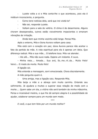 Se a Mediunidade Falasse IX 
Pequena Mestra 
49 
-­‐ Luzete volta a si e Mila conta-lhe o que aconteceu, pois ela é 
médium inconsciente, e pergunta. 
-­‐ Como terei notícias dela, será que irei visitá-la? 
-­‐ Não sei, responde Luzete. 
-­‐ Voltam para a sala do velório. O clima é de desarmonia. Alguns 
choram desesperados, outros estão visivelmente impacientes e emanam 
vibrações de irritação. 
-­‐ Ainda bem que minha vozinha está longe. Pensa Mila. 
Após o enterro, Mila e Dona Aurora voltam para casa. 
Mila está com o coração em paz; dona Aurora parece não aceitar o 
fato da partida da mãe. A vida espiritual para ela é apenas um ideia. Que 
diferença radical. Mila e sua mãe... O telefone toca. Mila vai atender. 
– Alo alô... Mila não ouve nada. Espera um instante. E ouve. 
- Minha neta.... Amada... Sua avó, Es..me..ril..da... Muito Feliz! 
Venci... O medo da morte. Muito feliz! 
A ligação cai. 
Mila entende a mensagem, sorri emocionada. Chora discretamente. 
A mãe pergunta quem é. 
-­‐ Uma amiga, mas a ligação caiu. Responde Mila. 
Mila beija a mãe e a abraça com muito carinho. Entende seu 
sofrimento. Já ajudara a muitos a superar essa relação de medo com a 
morte.... Quem sabe um dia, a vitória não será também de minha mãezinha. 
Pensa a incansável mestra, o que lhe dá sempre alegria é a possibilidade de 
ajudar, colaborar sempre para um mundo sem medo. 
*** 
E você, o que tem feito por um mundo melhor? 
 