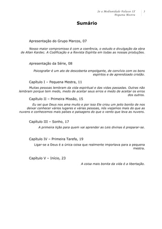 Se a Mediunidade Falasse IX 
Pequena Mestra 
5 
Sumário 
Apresentação do Grupo Marcos, 07 
Nosso maior compromisso é com a coerência, o estudo e divulgação da obra 
de Allan Kardec. A Codificação e a Revista Espírita em todas as nossas produções. 
Apresentação da Série, 08 
Psicografar é um ato de descoberta empolgante, de convívio com os bons 
espíritos e de aprendizado cristão. 
Capítulo I – Pequena Mestra, 11 
Muitas pessoas lembram da vida espiritual e das vidas passadas. Outras não 
lembram porque tem medo, medo de aceitar seus erros e medo de aceitar os erros 
dos outros. 
Capítulo II – Primeira Missão, 15 
Eu sei que Deus nos ama muito e por isso Ele criou um jeito bonito de nos 
deixar conhecer vários lugares e várias pessoas, nós viajamos mais do que as 
nuvens e conhecemos mais países e paisagens do que o vento que leva as nuvens. 
Capítulo III – Sonho, 17 
A primeira lição para quem vai aprender as Leis divinas é preparar-se. 
Capítulo IV – Primeira Tarefa, 19 
Ligar-se a Deus é a única coisa que realmente importava para a pequena 
mestra. 
Capítulo V – Início, 23 
A coisa mais bonita da vida é a libertação. 
 