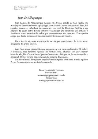 Se a Mediunidade Falasse IX 
Pequena Mestra 
Ivan de Albuquerque 
Ivan 
Santos 
de 
Albuquerque 
nasceu 
em 
Brotas, 
estado 
de 
São 
Paulo, 
em 
16/01/1918 
e 
desencarnou 
em 
05/04/1946 
com 
28 
anos. 
Jovem 
dedicado 
ao 
Bem, 
foi 
espírita 
sincero 
e 
trabalhou 
intensamente 
em 
prol 
da 
Doutrina 
Espírita 
e 
do 
amparo 
de 
quem 
sofre. 
Soube 
sempre 
se 
sacrificar 
em 
benefícios 
dos 
irmãos 
e 
familiares, 
como 
também 
de 
todos 
que 
encontrou 
em 
seu 
caminho. 
É 
o 
espírito 
amigo 
que 
desde 
2001 
coordena 
ostensivamente 
nossas 
atividades. 
Eis 
o 
trecho 
de 
uma 
apresentação 
escrita 
por 
uma 
jovem, 
de 
treze 
anos, 
integrante 
do 
grupo 
Marcos. 
Ivan 
é 
um 
amigo 
e 
tanto! 
Sempre 
que 
peço, 
ele 
vem 
e 
me 
ajuda 
muito! 
Ele 
é 
doce 
e 
atencioso, 
mas 
também 
rigoroso 
na 
medida 
certa. 
Quando 
tem 
que 
chamar 
atenção, 
ele 
fala. 
Com 
o 
Ivan 
é 
possível 
conversar, 
dialogar 
de 
forma 
tranquila 
e 
amigável. 
Ele 
nos 
escuta, 
nos 
compreende, 
nos 
ama 
de 
coração. 
Ele 
desencarnou 
bem 
jovem, 
depois 
de 
ter 
cumprido 
uma 
linda 
missão 
aqui 
na 
Terra. 
Eu 
o 
considero 
um 
verdadeiro 
exemplo. 
Entre 
em 
contato 
conosco. 
Nosso 
e-­‐mail. 
marcos@grupomarcos.com.br 
Nosso 
blog 
www.grupomarcos.com.br 
