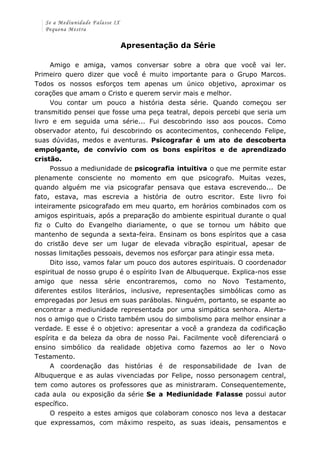Se a Mediunidade Falasse IX 
Pequena Mestra 
Apresentação da Série 
Amigo e amiga, vamos conversar sobre a obra que você vai ler. 
Primeiro quero dizer que você é muito importante para o Grupo Marcos. 
Todos os nossos esforços tem apenas um único objetivo, aproximar os 
corações que amam o Cristo e querem servir mais e melhor. 
Vou contar um pouco a história desta série. Quando começou ser 
transmitido pensei que fosse uma peça teatral, depois percebi que seria um 
livro e em seguida uma série... Fui descobrindo isso aos poucos. Como 
observador atento, fui descobrindo os acontecimentos, conhecendo Felipe, 
suas dúvidas, medos e aventuras. Psicografar é um ato de descoberta 
empolgante, de convívio com os bons espíritos e de aprendizado 
cristão. 
Possuo a mediunidade de psicografia intuitiva o que me permite estar 
plenamente consciente no momento em que psicografo. Muitas vezes, 
quando alguém me via psicografar pensava que estava escrevendo... De 
fato, estava, mas escrevia a história de outro escritor. Este livro foi 
inteiramente psicografado em meu quarto, em horários combinados com os 
amigos espirituais, após a preparação do ambiente espiritual durante o qual 
fiz o Culto do Evangelho diariamente, o que se tornou um hábito que 
mantenho de segunda a sexta-feira. Ensinam os bons espíritos que a casa 
do cristão deve ser um lugar de elevada vibração espiritual, apesar de 
nossas limitações pessoais, devemos nos esforçar para atingir essa meta. 
Dito isso, vamos falar um pouco dos autores espirituais. O coordenador 
espiritual de nosso grupo é o espírito Ivan de Albuquerque. Explica-nos esse 
amigo que nessa série encontraremos, como no Novo Testamento, 
diferentes estilos literários, inclusive, representações simbólicas como as 
empregadas por Jesus em suas parábolas. Ninguém, portanto, se espante ao 
encontrar a mediunidade representada por uma simpática senhora. Alerta-nos 
o amigo que o Cristo também usou do simbolismo para melhor ensinar a 
verdade. E esse é o objetivo: apresentar a você a grandeza da codificação 
espírita e da beleza da obra de nosso Pai. Facilmente você diferenciará o 
ensino simbólico da realidade objetiva como fazemos ao ler o Novo 
Testamento. 
A coordenação das histórias é de responsabilidade de Ivan de 
Albuquerque e as aulas vivenciadas por Felipe, nosso personagem central, 
tem como autores os professores que as ministraram. Consequentemente, 
cada aula ou exposição da série Se a Mediunidade Falasse possui autor 
específico. 
O respeito a estes amigos que colaboram conosco nos leva a destacar 
que expressamos, com máximo respeito, as suas ideais, pensamentos e 
 