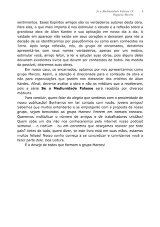 Se a Mediunidade Falasse IX 
Pequena Mestra 
9 
sentimentos. Esses Espíritos amigos são os verdadeiros autores desta obra. 
Para eles, o que mais importa é nos estimular o estudo e a reflexão sobre a 
grandiosa obra de Allan Kardec e sua aplicação em nosso dia a dia. A 
vaidade em aparecer não existe em seus corações e deixaram para nós a 
decisão de os identificarmos por pseudônimos ou como eram conhecidos na 
Terra. Após longa reflexão, nós, do grupo de encarnados, decidimos 
apresentá-los com seus nomes verdadeiros, apenas por um motivo, 
estimular você, amigo leitor, a ler e estudar suas obras, pois alguns deles 
deixaram excelentes livros que devem ser conhecidos de todos. Na medida 
do possível, citaremos suas obras. 
Em nosso caso, os encarnados, optamos por nos apresentarmos como 
grupo Marcos. Assim, a atenção é direcionada para o conteúdo da obra e 
não para especulações que podem nos distanciar dos critérios de Allan 
Kardec. Afinal, deve-se avaliar a obra e não os médiuns que a receberam, 
pois a série Se a Mediunidade Falasse será recebida por diversos 
médiuns. 
Para concluir, quero falar da alegria que sentimos com a proximidade de 
nosso publicação! Sonhamos em ter contato com vocês, jovens amigos! 
Sabemos que muitos entenderão e se empolgarão com a proposta de nosso 
grupo, sejam benvindos ao grupo Marcos! Entrem em contato conosco. 
Queremos multiplicar o número de amigos e de trabalhadores cristãos! 
Quem sabe um dia não nos conheceremos pela internet nosso podcast 
semanal – o PodSim - ou em encontros que desejamos realizar por todo 
país? Antes de tudo, quero dizer, se este livro está em suas mãos, estamos 
muitos felizes! Nosso sonho começa a se concretizar e convidamos você a 
fazer parte dele. Boa Leitura. 
É o desejo de todos que formam o grupo Marcos! 
 