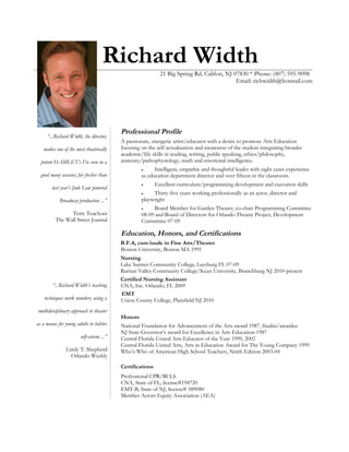 Richard Width
21 Big Spring Rd, Califon, NJ 07830 * Phone: (407) 595-9098
Email: richwidth@hotmail.com
“...Richard Width, the director,
makes one of the most theatrically
potent HAMLET’s I’ve seen in a
good many seasons; far fresher than
last year’s Jude Law powered
Broadway production ...”
Terry Teachout
The Wall Street Journal
“...Richard Width’s teaching
techniques work wonders, using a
multidisciplinary approach to theater
as a means for young adults to bolster
self-esteem ...”
Lindy T. Shepherd
Orlando Weekly
Professional Profile
A passionate, energetic artist/educator with a desire to promote Arts Education
focusing on the self actualization and awareness of the student integrating broader
academic/life skills in reading, writing, public speaking, ethics/philosophy,
anatomy/pathophysiology, math and emotional intelligence.
• Intelligent, empathic and thoughtful leader with eight years experience
as education department director and over fifteen in the classroom.
• Excellent curriculum/programming development and execution skills
• Thirty-five years working professionally as an actor, director and
playwright
• Board Member for Garden Theater, co-chair Programming Committee
08-09 and Board of Directors for Orlando Theatre Project, Development
Committee 07-09
Education, Honors, and Certifications
B.F.A, cum laude in Fine Arts/Theater
Boston University, Boston MA 1991
Nursing
Lake Sumter Community College, Leesburg FL 07-09
Raritan Valley Community College/Kean University, Branchburg NJ 2010-present
Certified Nursing Assistant
CNA, Inc. Orlando, FL 2009
EMT
Union County College, Plainfield NJ 2010
Honors
National Foundation for Advancement of the Arts award 1987, finalist/awardee
NJ State Governor’s award for Excellence in Arts Education 1987
Central Florida United Arts Educator of the Year 1999, 2002
Central Florida United Arts, Arts in Education Award for The Young Company 1999
Who’s Who of American High School Teachers, Ninth Edition 2003-04
Certifications
Professional CPR/BCLS
CNA, State of FL, license#194720
EMT-B, State of NJ, license# 589080
Member Actors Equity Association (AEA)
 