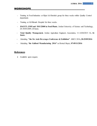 3A.Odeh. 2016
WORKSHOPS
- Training in Food Industries at Hijazi & Ghosheh group for three weeks within Quality Control
department.
- Training at Al-Hikmah Hospital for three weeks.
- HACCP, GMP and ISO 22000 in Food Plants. Jordan University of Science and Technology,
28-30/05/2009, 20 hours.
- Total Quality Management. Jordan Agriculture Engineers Association, 11-14/04/2015 16, 16
hours.
- Attending "the Six Arab Beverages Conference & Exhibition" ABCE 2016, 28-29/09/2016
- Attending "the Gulfood Manufacturing 2016" as Hosted Buyer, 07-09/11/2016
References
 Available upon request.
 