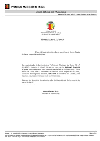 Prefeitura Municipal de Ilheus
Diário Oficial do Município
terça-feira, 7 de março de 2017 | Ano II - Edição nº 00134 | Caderno 1
Praça J. J. Seabra S/N – Centro | S/N | Centro | Ilhéus-Ba Página 011
Este documento foi assinado digitalmente por SERASA Experian conforme MP n. 2.200-2/2001 de 24/08/2001, que institui a infra-estrutura de Chaves Públicas Brasileira -
ICP - Brasil. Cetificação diigital: 71E54CFFF8E488961FB7CADCCDB9E011
Prefeitura Municipal de Ilheus
Diário Oficial do Município
terça-feira, 7 de março de 2017 | Ano II - Edição nº 00134 | Caderno 1
 