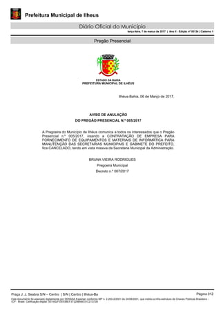 Prefeitura Municipal de Ilheus
Diário Oficial do Município
terça-feira, 7 de março de 2017 | Ano II - Edição nº 00134 | Caderno 1
Pregão Presencial
ESTADO DA BAHIA
PREFEITURA MUNICIPAL DE ILHÉUS
Ilhéus-Bahia, 06 de Março de 2017.
AVISO DE ANULAÇÃO
DO PREGÃO PRESENCIAL N.º 005/2017
A Pregoeira do Município de Ilhéus comunica a todos os interessados que o Pregão
Presencial n.º 005/2017, visando a CONTRATAÇÃO DE EMPRESA PARA
FORNECIMENTO DE EQUIPAMENTOS E MATERIAIS DE INFORMÁTICA PARA
MANUTENÇÃO DAS SECRETARIAS MUNICIPAIS E GABINETE DO PREFEITO,
fica CANCELADO, tendo em vista missiva da Secretaria Municipal da Administração.
BRUNA VIEIRA RODRIGUES
Pregoeira Municipal
Decreto n.º 007/2017
Praça J. J. Seabra S/N – Centro | S/N | Centro | Ilhéus-Ba Página 012
Este documento foi assinado digitalmente por SERASA Experian conforme MP n. 2.200-2/2001 de 24/08/2001, que institui a infra-estrutura de Chaves Públicas Brasileira -
ICP - Brasil. Cetificação diigital: 0D1652FDEE58EF373298A6E31C21372B
Prefeitura Municipal de Ilheus
Diário Oficial do Município
terça-feira, 7 de março de 2017 | Ano II - Edição nº 00134 | Caderno 1
 