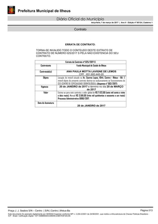 Prefeitura Municipal de Ilheus
Diário Oficial do Município
terça-feira, 7 de março de 2017 | Ano II - Edição nº 00134 | Caderno 1
Contrato
ERRATA DE CONTRATO:
TORNA-SE INVALIDO TODO O CONTEUDO DESTE EXTRATO DE
CONTRATO DE NUMERO 025/2017 S PELA NÃO EXISTENCIA DO SEU
CONTRATO.
Extrato do Contrato nº 025/2017-S
Contratante Fundo Municipal de Saúde de Ilhéus
Contratado(s) ANA PAULA MOTTA LAVIGNE DE LEMOS
CPF : 651.693.445-20
Objeto Locação do imóvel situado na Av. Soares Lopes, 1044, Centro - Ilhéus - BA. O
imóvel objeto do presente contrato destina-se exclusivamente ao funcionamento do
CEO (CENTRO DE ESPECIALIDADE ODONTOLÓGICA). (dispensa n° 002/2017)
Vigência 20 de JANEIRO de 2017 e término no dia 20 de MARÇO
de 2017
Valor Estima-se para este contrato o valor global de R$ 7.122,00 (sete mil cento e vinte
e dois reais), Mensal R$ 3.561,00 (três mil quinhentos e sessenta e um reais)
Processo Administrativo 0990/2017.
Data de Assinatura
20 de JANEIRO de 2017
Praça J. J. Seabra S/N – Centro | S/N | Centro | Ilhéus-Ba Página 013
Este documento foi assinado digitalmente por SERASA Experian conforme MP n. 2.200-2/2001 de 24/08/2001, que institui a infra-estrutura de Chaves Públicas Brasileira -
ICP - Brasil. Cetificação diigital: 1DF1A9B8483DC04B49C23857E6F0AC95
 