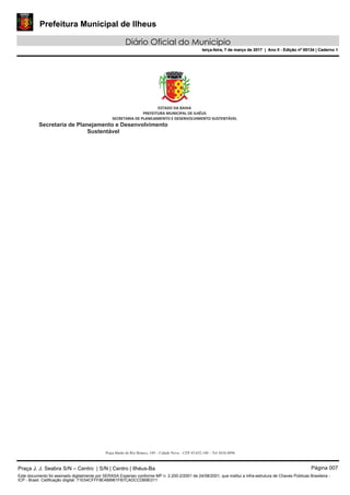 Prefeitura Municipal de Ilheus
Diário Oficial do Município
terça-feira, 7 de março de 2017 | Ano II - Edição nº 00134 | Caderno 1
Praça J. J. Seabra S/N – Centro | S/N | Centro | Ilhéus-Ba Página 007
Este documento foi assinado digitalmente por SERASA Experian conforme MP n. 2.200-2/2001 de 24/08/2001, que institui a infra-estrutura de Chaves Públicas Brasileira -
ICP - Brasil. Cetificação diigital: 71E54CFFF8E488961FB7CADCCDB9E011
Prefeitura Municipal de Ilheus
Diário Oficial do Município
terça-feira, 7 de março de 2017 | Ano II - Edição nº 00134 | Caderno 1
 