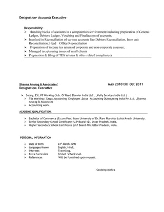 Designation- Accounts Executive
Responsibility:
 Handling books of accounts in a computerized environment including preparation of General
Ledger, Debtors Ledger, Vouching and Finalization of accounts;
 Involved in Reconciliation of various accounts like Debtors Reconciliation, Inter unit
Reconciliation, Head Office Reconciliation
 Preparation of income tax return of corporate and non-corporate assesses;
 Managed tax-planning issues of small clients
 Preparation & filing of TDS returns & other related compliances
Sharma Anurag & Associates: May 2010 till Oct 2011
Designation- Executive
 Salary, ESI, PF Working (Sub. Of Reed Elsevier India Ltd. , ,Kelly Services India Ltd.)
 Tds Working ( Satya Accounting Employee ,Satya Accounting Outsourcing India Pvt Ltd. ,Sharma
Anurag & Associates
 Accounting work.
ACADEMIC QUALIFICATION.
 Bachelor of Commerce (B.com Pass) from University of Dr. Ram Manohar Lohia Avadh University.
 Senior Secondary School Certificate (U.P Board-12), Uttar Pradesh, India.
 Higher Secondary School Certificate (U.P Board-10), Uttar Pradesh, India.
PERSONAL INFORMATION
 Date of Birth 24th
March,1990
 Languages Known English, Hindi,
 Interests Travelling.
 Extra Curriculars Cricket School level.
 References Will be furnished upon request.
Sandeep Mishra
 
