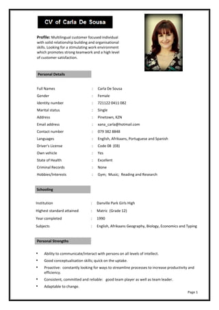    
 
 
 
 
Profile: Multilingual customer focused individual 
with solid relationship building and organisational 
skills. Looking for a stimulating work environment 
which promotes strong teamwork and a high level 
of customer satisfaction.
   Personal Details   
   
  Full Names  :  Carla De Sousa 
  Gender  :  Female 
  Identity number  :  721122 0411 082 
  Marital status  :  Single 
  Address  :  Pinetown, KZN 
  Email address  :  xana_carla@hotmail.com 
  Contact number  :  079 382 8848 
  Languages  :  English, Afrikaans, Portuguese and Spanish 
  Driver's License  :  Code 08  (EB) 
  Own vehicle  :  Yes 
  State of Health  :  Excellent 
  Criminal Records  :  None 
  Hobbies/Interests  :  Gym;  Music;  Reading and Research 
 Schooling   
 
Institution  :  Danville Park Girls High 
Highest standard attained  :  Matric  (Grade 12) 
Year completed  :  1990 
Subjects  :  English, Afrikaans Geography, Biology, Economics and Typing
 Personal Strengths   
 
Ability to communicate/interact with persons on all levels of intellect. 
Good conceptualisation skills; quick on the uptake. 
Proactive:  constantly looking for ways to streamline processes to increase productivity and 
efficiency. 
Consistent, committed and reliable:   good team player as well as team leader. 
Adaptable to change. 
                                                                                                                                                                                                             Page 1 
 