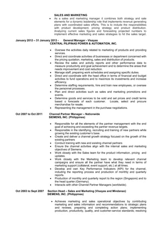 SALES AND MARKETING
 As a sales and marketing manager it combines both strategy and sale
elements for a dynamic leadership role that implements revenue generating
plans with coordinated sales efforts. This is to include the responsibilities
with product development, pricing strategy and product distribution.
Analyzing current sales figures and forecasting projected numbers to
implement effective marketing and sales strategies to hit the sales target.
January 2012 – 31 January 2013 - General Manager - Visayas
CENTRAL PILIPINAS POWER & AUTOMATION, INC.
 Oversee the activities daily related to marketing of products and providing
services.
 Direct and coordinate activities of businesses or department concerned with
the pricing quotation, marketing, sales and distribution of products.
 Review the sales and activity reports and other performance data to
measure productivity and goal achievement and to determine the areas that
needs improvement and cost reduction.
 Manage staff, preparing work schedules and assigning specific duties.
 Direct and coordinate with the head office in terms of financial and budget
activities to fund operations and to maximize its investments and increase
efficiency.
 Determine staffing requirements, hire and train new employees, or oversee
the personnel processes.
 Plan and direct activities such as sales and marketing promotions and
events.
 Determine goods and services to be sold and set prices and credit terms
based o forecasts of each customer. Locate, select and procure
merchandise for resale.
 Representing the management in the purchase negotiations.
Oct 2007 to Oct 2011 Channel Partner Manager – Nationwide
SIEMENS, INC. (Philippines)
 Responsible for all the elements of the partner management with the end
goal of achieving and exceeding the partner revenue targets.
 Responsible in the identifying, recruiting and training of new partners while
growing the existing customer’s base.
 Create and deliver a channel growth strategy focused on the growth of the
existing partners
 Conduct training with new and existing channel partners
 Ensure the channel activities align with the internal sales and marketing
objectives of Siemens.
 Work closely with the Sales team for the product information, pricing and
updates.
 Work closely with the Marketing team to develop relevant channel
campaigns and ensure all the partner have what they need in terms of
marketing support (collateral, event support, etc.) at all times.
 Develop and own Key Performance Indicators (KPI) for the channel,
including the reporting process and production of monthly and quarterly
reports.
 Production of monthly and quarterly report to the region (Singapore) and to
the head quarter (Germany).
 Interacts with other Channel Partner Managers (worldwide).
Oct 2003 to Sept 2007 Section Head – Sales and Marketing (Visayas and Mindanao)
SIEMENS, INC. (Philippines)
 Achieves marketing and sales operational objectives by contributing
marketing and sales information and recommendations to strategic plans
and reviews; preparing and completing action plans; implementing
production, productivity, quality, and customer-service standards; resolving
 