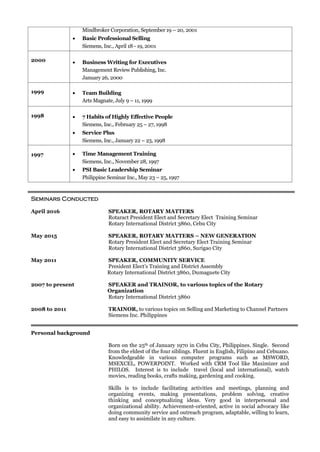 Mindbroker Corporation, September 19 – 20, 2001
 Basic Professional Selling
Siemens, Inc., April 18 - 19, 2001
2000  Business Writing for Executives
Management Review Publishing, Inc.
January 26, 2000
1999  Team Building
Arts Magnate, July 9 – 11, 1999
1998  7 Habits of Highly Effective People
Siemens, Inc., February 25 – 27, 1998
 Service Plus
Siemens, Inc., January 22 – 23, 1998
1997  Time Management Training
Siemens, Inc., November 28, 1997
 PSI Basic Leadership Seminar
Philippine Seminar Inc., May 23 – 25, 1997
Seminars Conducted
April 2016 SPEAKER, ROTARY MATTERS
Rotaract President Elect and Secretary Elect Training Seminar
Rotary International District 3860, Cebu City
May 2015 SPEAKER, ROTARY MATTERS – NEW GENERATION
Rotary President Elect and Secretary Elect Training Seminar
Rotary International District 3860, Surigao City
May 2011 SPEAKER, COMMUNITY SERVICE
President Elect’s Training and District Assembly
Rotary International District 3860, Dumaguete City
2007 to present SPEAKER and TRAINOR, to various topics of the Rotary
Organization
Rotary International District 3860
2008 to 2011 TRAINOR, to various topics on Selling and Marketing to Channel Partners
Siemens Inc. Philippines
Personal background
Born on the 25th of January 1970 in Cebu City, Philippines. Single. Second
from the eldest of the four siblings. Fluent in English, Filipino and Cebuano.
Knowledgeable in various computer programs such as MSWORD,
MSEXCEL, POWERPOINT. Worked with CRM Tool like Maximizer and
PHILOS. Interest is to include travel (local and international), watch
movies, reading books, crafts making, gardening and cooking.
Skills is to include facilitating activities and meetings, planning and
organizing events, making presentations, problem solving, creative
thinking and conceptualizing ideas. Very good in interpersonal and
organizational ability. Achievement-oriented, active in social advocacy like
doing community service and outreach program, adaptable, willing to learn,
and easy to assimilate in any culture.
 