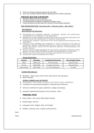  Take care of House-keeping activities into the office.
 Work as a mediator between different departments for smooth functioning.
EMPLOYEE RELATION & RETENTION:
 Maintain Relation with the employees.
 Handling employee’s queries and grievances.
 Coordinating with management regarding employee issues.
 Preparing different Reward systems to boosts and encourages employees.
SDR INFRASTRUCTURE: Executive HR –( February 2011 – Nov 2012).
JOB PROFILE:
Recruitment and Selection:
 Coordinating the manpower planning, recruitment, selection and performance
management for all employees in the organization.
 Management of the complete recruitment life-cycle for sourcing the best talent from
diverse sources after identification of manpower requirements.
 Analyzing the manpower requirement of the various departments & branches of the
organization.
 Sourcing of the candidates and conducting 1st
round of interview in the terms of
qualification, skill sets, credentials, experience etc. which are required for the hit ratio
through Job Posting, Liaising with the placement agencies, Existing databank, Job
Portals, Referrals.
 Receive, review, evaluate applications for work history, education and training, salary
desired, and other skills and abilities to determine qualification for employment.
 Maintain resume-tracking system. Schedule appointments and interviews.
 Issuing Offer Letters and Appointment Letters.
QUALIFICATION:
Course Duration Institute/University Percentage/Class
MBA 2008-2010 PTU University Second Class
B.Com 2006-2008 Punjabi university Second Class
Intermediate 2005-2006 K.V-31(Chandigarh) 67.00%
COMPUTER SKILLS:
 MS Office – Word, Excel, Power Point, Internet & E-mail operations.
 Basic Hardware.
EXTRA CURRICULAR ACTIVITIE
 Participated in Intra College, University Level, Dance, drama competitions.
 Certificate for presenting presentation at national level conference.
 Achieved certificate for paper published in college proceedings.
 Awarded multitalented Employee of the Company -2014.
PERSONAL VITAE
 Date of Birth: 31st march 1987;Gender:Female
 Marital Status: Married
 Language known: English, Hindi, and Punjabi
 Hobbies: Listening music, reading surfing internet.
Date:
Place: Jaspreet Brarar
 