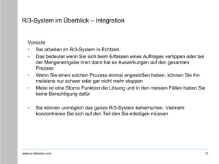 www.pr-ofession.com
R/3-System im Überblick – Integration
Vorsicht
• Sie arbeiten im R/3-System in Echtzeit.
• Das bedeutet wenn Sie sich beim Erfassen eines Auftrages vertippen oder bei
der Mengeneingabe irren dann hat es Auswirkungen auf den gesamten
Prozess
• Wenn Sie einen solchen Prozess einmal angestoßen haben, können Sie ihn
meistens nur schwer oder gar nicht mehr stoppen
• Meist ist eine Storno Funktion die Lösung und in den meisten Fällen haben Sie
keine Berechtigung dafür
• Sie können unmöglich das ganze R/3-System beherrschen. Vielmehr
konzentrieren Sie sich auf den Teil den Sie erledigen müssen
13
 