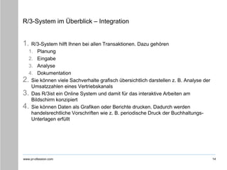 www.pr-ofession.com
R/3-System im Überblick – Integration
1. R/3-System hilft Ihnen bei allen Transaktionen. Dazu gehören
1. Planung
2. Eingabe
3. Analyse
4. Dokumentation
2. Sie können viele Sachverhalte grafisch übersichtlich darstellen z. B. Analyse der
Umsatzzahlen eines Vertriebskanals
3. Das R/3ist ein Online System und damit für das interaktive Arbeiten am
Bildschirm konzipiert
4. Sie können Daten als Grafiken oder Berichte drucken. Dadurch werden
handelsrechtliche Vorschriften wie z. B. periodische Druck der Buchhaltungs-
Unterlagen erfüllt
14
 
