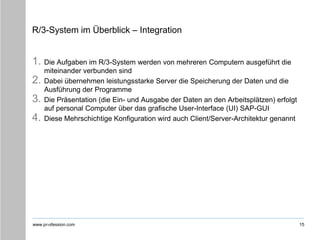 www.pr-ofession.com
R/3-System im Überblick – Integration
1. Die Aufgaben im R/3-System werden von mehreren Computern ausgeführt die
miteinander verbunden sind
2. Dabei übernehmen leistungsstarke Server die Speicherung der Daten und die
Ausführung der Programme
3. Die Präsentation (die Ein- und Ausgabe der Daten an den Arbeitsplätzen) erfolgt
auf personal Computer über das grafische User-Interface (UI) SAP-GUI
4. Diese Mehrschichtige Konfiguration wird auch Client/Server-Architektur genannt
15
 