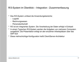 www.pr-ofession.com
R/3-System im Überblick – Integration - Zusammenfassung
17
• Das R/3-System umfasst die Anwendungsbereiche:
– Logistik
– Rechnungswesen
– Personalwirtschaft
• R/3 ist ein integriertes System. Die Verarbeitung der Daten erfolgt in Echtzeit
• In einem Typischen R/3-System werden die Aufgaben von mehreren Computern
ausgeführt. Die Präsentation erfolgt an den einzelnen Arbeitsplätzen über das
SAP GUI
• Diese mehrschichtige Konfiguration heißt Client/Server-Architektur
 