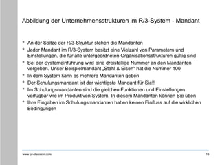 www.pr-ofession.com
Abbildung der Unternehmensstrukturen im R/3-System - Mandant
• An der Spitze der R/3-Struktur stehen die Mandanten
• Jeder Mandant im R/3-System besitzt eine Vielzahl von Parametern und
Einstellungen, die für alle untergeordneten Organisationsstrukturen gültig sind
• Bei der Systemeinführung wird eine dreistellige Nummer an den Mandanten
vergeben. Unser Beispielmandant „Stahl & Eisen“ hat die Nummer 100
• In dem System kann es mehrere Mandanten geben
• Der Schulungsmandant ist der wichtigste Mandant für Sie!!
• Im Schulungsmandanten sind die gleichen Funktionen und Einstellungen
verfügbar wie im Produktiven System. In diesem Mandanten können Sie üben
• Ihre Eingaben im Schulungsmandanten haben keinen Einfluss auf die wirklichen
Bedingungen
19
 