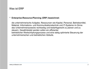 www.pr-ofession.com
Was ist ERP
• Enterprise-Resource-Planning (ERP) bezeichnet:
die unternehmerische Aufgabe, Ressourcen wie Kapital, Personal, Betriebsmittel,
Material, Informations- und Kommunikationstechnik und IT-Systeme im Sinne
des Unternehmenszwecks rechtzeitig und bedarfsgerecht zu planen und zu
steuern. Gewährleistet werden sollen ein effizienter
betrieblicher Wertschöpfungsprozess und eine stetig optimierte Steuerung der
unternehmerischen und betrieblichen Abläufe.
2
 