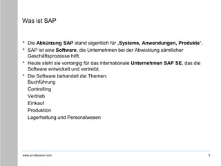 www.pr-ofession.com
Was ist SAP
• Die Abkürzung SAP stand eigentlich für „Systeme, Anwendungen, Produkte“.
• SAP ist eine Software, die Unternehmen bei der Abwicklung sämtlicher
Geschäftsprozesse hilft.
• Heute steht sie vorrangig für das internationale Unternehmen SAP SE, das die
Software entwickelt und vertreibt.
• Die Software behandelt die Themen:
Buchführung
Controlling
Vertrieb
Einkauf
Produktion
Lagerhaltung und Personalwesen
3
 