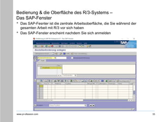 www.pr-ofession.com
Bedienung & die Oberfläche des R/3-Systems –
Das SAP-Fenster
33
• Das SAP-Fesnter ist die zentrale Arbeitsoberfläche, die Sie während der
gesamten Arbeit mit R/3 vor sich haben
• Das SAP-Fenster erscheint nachdem Sie sich anmelden
 