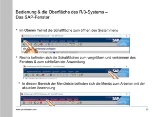 www.pr-ofession.com
Bedienung & die Oberfläche des R/3-Systems –
Das SAP-Fenster
• Im Oberen Teil ist die Schaltfläche zum öffnen des Systemmenu
35
• Rechts befinden sich die Schaltflächen zum vergrößern und verkleinern des
Fensters & zum schließen der Anwendung
• In diesem Bereich der Menüleiste befinden sich die Menüs zum Arbeiten mit der
aktuellen Anwendung
 