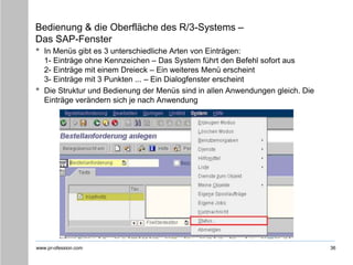 www.pr-ofession.com
Bedienung & die Oberfläche des R/3-Systems –
Das SAP-Fenster
• In Menüs gibt es 3 unterschiedliche Arten von Einträgen:
1- Einträge ohne Kennzeichen – Das System führt den Befehl sofort aus
2- Einträge mit einem Dreieck – Ein weiteres Menü erscheint
3- Einträge mit 3 Punkten ... – Ein Dialogfenster erscheint
• Die Struktur und Bedienung der Menüs sind in allen Anwendungen gleich. Die
Einträge verändern sich je nach Anwendung
36
 