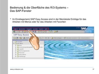 www.pr-ofession.com
Bedienung & die Oberfläche des R/3-Systems –
Das SAP-Fenster
• Im Einstiegsmenü SAP Easy Access sind in der Menüleiste Einträge für das
Arbeiten mit Menüs oder für das Arbeiten mit Favoriten
37
 