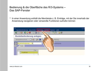 www.pr-ofession.com
Bedienung & die Oberfläche des R/3-Systems –
Das SAP-Fenster
• In einer Anwendung enthält die Menüleiste z. B. Einträge, mit der Sie innerhalb der
Anwendung navigieren oder verwandte Funktionen aufrufen können
38
 
