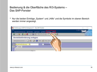 www.pr-ofession.com
Bedienung & die Oberfläche des R/3-Systems –
Das SAP-Fenster
• Nur die beiden Einträge „System“ und „Hilfe“ und die Symbole im oberen Bereich
werden immer angezeigt.
39
 