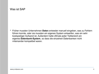 www.pr-ofession.com
Was ist SAP
• Früher mussten Unternehmen Daten entweder manuell eingeben, was zu Fehlern
führen konnte, oder sie mussten ein eigenes System entwerfen, was ein sehr
kostspieliger Aufwand ist. Außerdem hatte oftmals jeder Teilbereich ein
eigenes Datenbank-System, so dass die einzelnen Datenbanken nicht
miteinander kompatibel waren.
4
 