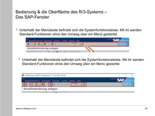 www.pr-ofession.com
Bedienung & die Oberfläche des R/3-Systems –
Das SAP-Fenster
• Unterhalb der Menüleiste befindet sich die Systemfunktionsleiste. Mit ihr werden
Standard-Funktionen ohne den Umweg über ein Menü gestartet.
40
• Unterhalb der Menüleiste befindet sich die Systemfunktionsleiste. Mit ihr werden
Standard-Funktionen ohne den Umweg über ein Menü gestartet.
 