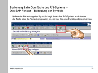 www.pr-ofession.com
Bedienung & die Oberfläche des R/3-Systems –
Das SAP-Fenster – Bedeutung der Symbole
43
Neben der Bedeutung des Symbols zeigt Ihnen das R/3-System auch immer
die Taste oder die Tastenkombination an, mit der Sie eine Funktion starten können
 
