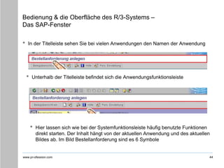 www.pr-ofession.com
Bedienung & die Oberfläche des R/3-Systems –
Das SAP-Fenster
• In der Titelleiste sehen Sie bei vielen Anwendungen den Namen der Anwendung
44
• Unterhalb der Titelleiste befindet sich die Anwendungsfunktionsleiste
• Hier lassen sich wie bei der Systemfunktionsleiste häufig benutzte Funktionen
direkt starten. Der Inhalt hängt von der aktuellen Anwendung und des aktuellen
Bildes ab. Im Bild Bestellanforderung sind es 6 Symbole
 