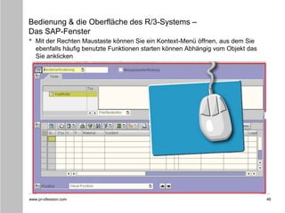 www.pr-ofession.com
Bedienung & die Oberfläche des R/3-Systems –
Das SAP-Fenster
• Mit der Rechten Maustaste können Sie ein Kontext-Menü öffnen, aus dem Sie
ebenfalls häufig benutzte Funktionen starten können Abhängig vom Objekt das
Sie anklicken
46
 