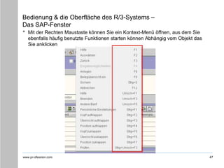 www.pr-ofession.com
Bedienung & die Oberfläche des R/3-Systems –
Das SAP-Fenster
• Mit der Rechten Maustaste können Sie ein Kontext-Menü öffnen, aus dem Sie
ebenfalls häufig benutzte Funktionen starten können Abhängig vom Objekt das
Sie anklicken
47
 