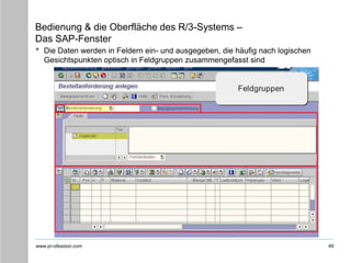 www.pr-ofession.com
Bedienung & die Oberfläche des R/3-Systems –
Das SAP-Fenster
• Die Daten werden in Feldern ein- und ausgegeben, die häufig nach logischen
Gesichtspunkten optisch in Feldgruppen zusammengefasst sind
49
 