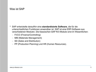 www.pr-ofession.com
Was ist SAP
• SAP entwickelte daraufhin eine standardisierte Software, die für die
unterschiedlichen Funktionen anwendbar ist. SAP ist eine ERP-Software aus
verschiedenen Modulen. Die klassischen SAP R/3 Module sind im Wesentlichen:
– FI/CO (Finance/Controlling)
– MM (Materials Management)
– SD (Sales and Distribution)
– PP (Production Planning) und HR (Human Resources).
5
 