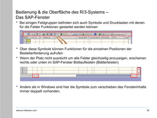 www.pr-ofession.com
Bedienung & die Oberfläche des R/3-Systems –
Das SAP-Fenster
• Bei einigen Feldgruppen befinden sich auch Symbole und Drucktasten mit denen
für die Felder Funktionen gestartet werden können
50
• Über diese Symbole können Funktionen für die einzelnen Positionen der
Bestellanforderung aufrufen
• Wenn der Platz nicht ausreicht um alle Felder gleichzeitig anzuzeigen, erscheinen
rechts oder unten im SAP-Fenster Bildlaufleisten (Blätterleisten)
• Anders als in Windows sind hier die Symbole zum verschieben des Fensterinhalts
immer doppelt vorhanden.
 