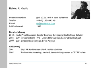 www.pr-ofession.com
Rabieb Al Khatib
Persönliche Daten: geb. 30.09.1971 in Irbid, Jordanien
Telefon: +49 (0) 160 89 62 401
E-mail: ra@pr-ofession.com
In München seit 1993
Berufserfahrung
2012 – heute Projektmanager, Berater Business Development & Software Solution
2004 – 2011 Investmentbank HVB - Unicredit Group München // LBBW Stuttgart
2000 – 2004 Selbständig Catering & Event Agentur
Ausbildung
2007 Dipl. PR Fachberater DAPR – BAW München
2002 Fachberater Marketing, Messe & Veranstaltungswesen – CBZ München
55
 