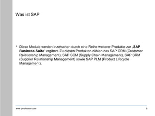 www.pr-ofession.com
Was ist SAP
• Diese Module werden inzwischen durch eine Reihe weiterer Produkte zur „SAP
Business Suite“ ergänzt. Zu diesen Produkten zählen das SAP CRM (Customer
Relationship Management), SAP SCM (Supply Chain Management), SAP SRM
(Supplier Relationship Management) sowie SAP PLM (Product Lifecycle
Management).
6
 