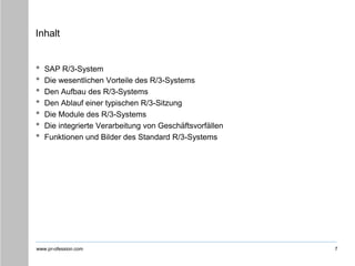 www.pr-ofession.com
Inhalt
• SAP R/3-System
• Die wesentlichen Vorteile des R/3-Systems
• Den Aufbau des R/3-Systems
• Den Ablauf einer typischen R/3-Sitzung
• Die Module des R/3-Systems
• Die integrierte Verarbeitung von Geschäftsvorfällen
• Funktionen und Bilder des Standard R/3-Systems
7
 