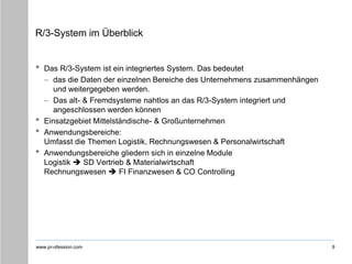 www.pr-ofession.com
R/3-System im Überblick
• Das R/3-System ist ein integriertes System. Das bedeutet
– das die Daten der einzelnen Bereiche des Unternehmens zusammenhängen
und weitergegeben werden.
– Das alt- & Fremdsysteme nahtlos an das R/3-System integriert und
angeschlossen werden können
• Einsatzgebiet Mittelständische- & Großunternehmen
• Anwendungsbereiche:
Umfasst die Themen Logistik, Rechnungswesen & Personalwirtschaft
• Anwendungsbereiche gliedern sich in einzelne Module
Logistik  SD Vertrieb & Materialwirtschaft
Rechnungswesen  FI Finanzwesen & CO Controlling
9
 
