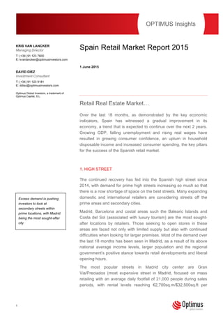 1
This publication should not be viewed as a ‘personal recommendation’ within the meaning of the Financial
Conduct Authority rules.
Spain Retail Market Report 2015
1 June 2015
Retail Real Estate Market…
Over the last 18 months, as demonstrated by the key economic
indicators, Spain has witnessed a gradual improvement in its
economy, a trend that is expected to continue over the next 2 years.
Growing GDP, falling unemployment and rising real wages have
resulted in growing consumer confidence, an upturn in household
disposable income and increased consumer spending, the key pillars
for the success of the Spanish retail market.
1. HIGH STREET
The continued recovery has fed into the Spanish high street since
2014, with demand for prime high streets increasing so much so that
there is a now shortage of space on the best streets. Many expanding
domestic and international retailers are considering streets off the
prime areas and secondary cities.
Madrid, Barcelona and costal areas such the Balearic Islands and
Costa del Sol (associated with luxury tourism) are the most sought-
after locations by retailers. Those seeking to open stores in these
areas are faced not only with limited supply but also with continued
difficulties when looking for larger premises. Most of the demand over
the last 18 months has been seen in Madrid, as a result of its above
national average income levels, larger population and the regional
government’s positive stance towards retail developments and liberal
opening hours.
The most popular streets in Madrid city center are Gran
Via/Preciados (most expensive street in Madrid, focused on mass
retailing with an average daily footfall of 21,000 people during sales
periods, with rental levels reaching €2,700sq.m/$32,500sq.ft per
OPTIMUS Insights
KRIS VAN LANCKER
Managing Director
T: (+34) 91 123 7600
E: kvanlancker@optimusinvestors.com
DAVID DIEZ
Investment Consultant
T: (+34) 91 123 9181
E: ddiez@optimusinvestors.com
Optimus Global Investors, a trademark of
Optimus Capital, S.L.
Excess demand is pushing
investors to look at
secondary streets within
prime locations, with Madrid
being the most sought-after
city
 